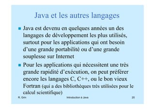 Java et les autres langages
    Java est devenu en quelques années un des
    langages de développement les plus utilisés,
    surtout pour les applications qui ont besoin
    d’une grande portabilité ou d’une grande
    souplesse sur Internet
    Pour les applications qui nécessitent une très
    grande rapidité d’exécution, on peut préférer
    encore les langages C, C++, ou le bon vieux
    Fortran (qui a des bibliothèques très utilisées pour le
    calcul scientifique)
R. Grin                    Introduction à Java            20
 