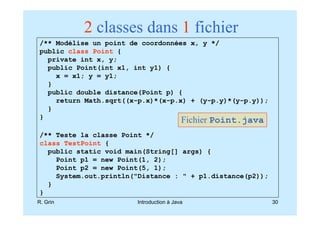2 classes dans 1 fichier
/** Modélise un point de coordonnées x, y */
public class Point {
  private int x, y;
  public Point(int x1, int y1) {
    x = x1; y = y1;
  }
  public double distance(Point p) {
    return Math.sqrt((x-p.x)*(x-p.x) + (y-p.y)*(y-p.y));
  }
}
                                         Fichier Point.java
/** Teste la classe Point */
class TestPoint {
  public static void main(String[] args) {
    Point p1 = new Point(1, 2);
    Point p2 = new Point(5, 1);
    System.out.println("Distance : " + p1.distance(p2));
  }
}
R. Grin                Introduction à Java                    30
 