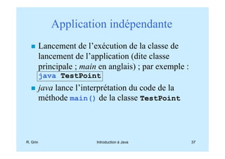Application indépendante
          Lancement de l’exécution de la classe de
          lancement de l’application (dite classe
          principale ; main en anglais) ; par exemple :
          java TestPoint
          java lance l’interprétation du code de la
          méthode main() de la classe TestPoint




R. Grin                    Introduction à Java            37
 