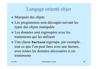 Langage orienté objet
    Manipule des objets
    Les programmes sont découpés suivant les
    types des objets manipulés
    Les données sont regroupées avec les
    traitements qui les utilisent
    Une classe Facture regroupe, par exemple,
    tout ce que l’on peut faire avec une facture,
    avec toutes les données nécessaires à ces
    traitements
R. Grin               Introduction à Java           46
 