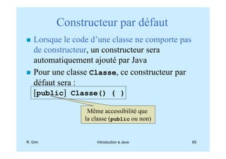 Constructeur par défaut
    Lorsque le code d’une classe ne comporte pas
    de constructeur, un constructeur sera
    automatiquement ajouté par Java
    Pour une classe Classe, ce constructeur par
    défaut sera :
    [public] Classe() { }

                   Même accessibilité que
                  la classe (public ou non)


R. Grin               Introduction à Java          65
 