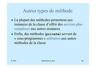 Autres types de méthode
    La plupart des méthodes permettent aux
    instances de la classe d’offrir des services plus
    complexes aux autres instances
    Enfin, des méthodes (private) servent de
    « sous-programmes » utilitaires aux autres
    méthodes de la classe



R. Grin                Introduction à Java          68
 