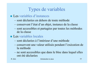 Types de variables
   Les variables d’instances
    – sont déclarées en dehors de toute méthode
    – conservent l’état d’un objet, instance de la classe
    – sont accessibles et partagées par toutes les méthodes
      de la classe
   Les variables locales
    – sont déclarées à l’intérieur d’une méthode
    – conservent une valeur utilisée pendant l’exécution de
      la méthode
    – ne sont accessibles que dans le bloc dans lequel elles
      ont été déclarées
R. Grin                  Introduction à Java             77
 