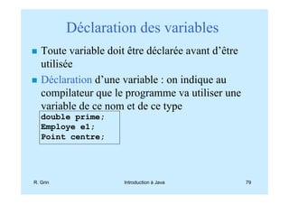 Déclaration des variables
   Toute variable doit être déclarée avant d’être
   utilisée
   Déclaration d’une variable : on indique au
   compilateur que le programme va utiliser une
   variable de ce nom et de ce type
   double prime;
   Employe e1;
   Point centre;




R. Grin               Introduction à Java           79
 