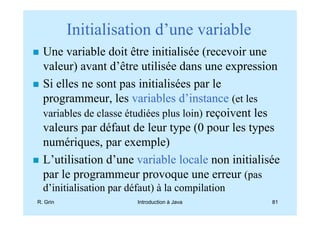 Initialisation d’une variable
  Une variable doit être initialisée (recevoir une
  valeur) avant d’être utilisée dans une expression
  Si elles ne sont pas initialisées par le
  programmeur, les variables d’instance (et les
  variables de classe étudiées plus loin) reçoivent les
  valeurs par défaut de leur type (0 pour les types
  numériques, par exemple)
  L’utilisation d’une variable locale non initialisée
  par le programmeur provoque une erreur (pas
  d’initialisation par défaut) à la compilation
R. Grin                  Introduction à Java         81
 
