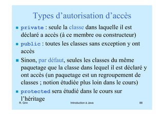 Types d’autorisation d’accès
 private : seule la classe dans laquelle il est
 déclaré a accès (à ce membre ou constructeur)
 public : toutes les classes sans exception y ont
 accès
 Sinon, par défaut, seules les classes du même
 paquetage que la classe dans lequel il est déclaré y
 ont accès (un paquetage est un regroupement de
 classes ; notion étudiée plus loin dans le cours)
 protected sera étudié dans le cours sur
 l’héritage
R. Grin              Introduction à Java          88
 