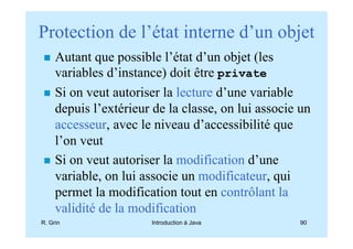Protection de l’état interne d’un objet
     Autant que possible l’état d’un objet (les
     variables d’instance) doit être private
     Si on veut autoriser la lecture d’une variable
     depuis l’extérieur de la classe, on lui associe un
     accesseur, avec le niveau d’accessibilité que
     l’on veut
     Si on veut autoriser la modification d’une
     variable, on lui associe un modificateur, qui
     permet la modification tout en contrôlant la
     validité de la modification
R. Grin                Introduction à Java          90
 