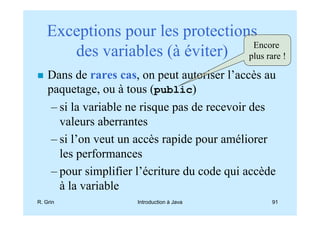 Exceptions pour les protections
                                 Encore
      des variables (à éviter) plus rare !
    Dans de rares cas, on peut autoriser l’accès au
    paquetage, ou à tous (public)
     – si la variable ne risque pas de recevoir des
       valeurs aberrantes
     – si l’on veut un accès rapide pour améliorer
       les performances
     – pour simplifier l’écriture du code qui accède
       à la variable
R. Grin               Introduction à Java          91
 