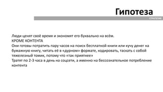 ГипотезаСТРАТЕГИЯ
Люди ценят своё время и экономят его буквально на всём.
КРОМЕ КОНТЕНТА
Они готовы потратить пару часов на поиск бесплатной книги или кучу денег на
бумажную книгу, читать её в «дурном» формате, кодировать, таскать с собой
тяжелезный томик, потому что «так приятнее»
Тратят по 2-3 часа в день на соцсети, а именно на бессознательное потребление
контента
 