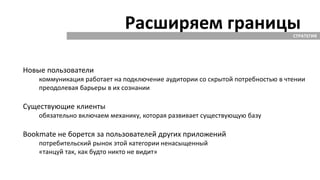 Расширяем границыСТРАТЕГИЯ
Новые пользователи
коммуникация работает на подключение аудитории со скрытой потребностью в чтении
преодолевая барьеры в их сознании
Существующие клиенты
обязательно включаем механику, которая развивает существующую базу
Bookmate не борется за пользователей других приложений
потребительский рынок этой категории ненасыщенный
«танцуй так, как будто никто не видит»
 