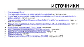 ИСТОЧНИКИ
• http://baseawards.ru/
• http://animedia-company.cz/reading-statistics-in-russia-blog/ - статистика чтения
• https://www.newkaliningrad.ru/news/community/4299945-opros-kazhdyy-tretiy-rossiyanin-ne-
chitaet-knig.html - статистика чтения
• http://apptractor.ru/info/articles/ekonomike-prilozheniy-ne-ploho-ona-vzrosleet.html - трата на
моб приложения
• http://hi-news.ru/games/svoi-dengi-v-mobilnyx-igrax-tratyat-lish-135-polzovatelej.html - трата на
моб приложения
• https://eksmo.ru/gallery/likeit/2202/1519548/ - пиратство
• http://iqreview.ru/economy/average-salary-in-russia-2015/ - средняя ЗП
• http://bs-life.ru/rabota/zarplata/srednyaya2015.html - средняя ЗП
• http://www.gks.ru/ - госстат
• http://www.slideshare.net/devinotelecom/ss-43662039 - исследование TNS
МАТЕРИАЛЫ
 