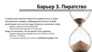 Барьер 3. ПиратствоСТРАТЕГИЯ
С введением законов пиратство превратилось в азарт:
пользователь находит необходимый контент любой
ценой даже если на это надо потратить несколько часов
уровень пиратства в России 80%-90%
убытки книжной индустрии 3-4 млрд. руб.
Люди не осознают, что их время стоит дороже
Средняя официальная заработная плата в Москве 5,7$/час
В России – 3,37$/час
vs. стоимость подписки на 1 месяц на bookmate стандарт 2,99$
 