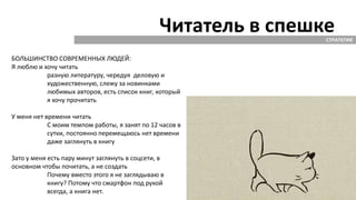 Читатель в спешкеСТРАТЕГИЯ
БОЛЬШИНСТВО СОВРЕМЕННЫХ ЛЮДЕЙ:
Я люблю и хочу читать
разную литературу, чередуя деловую и
художественную, слежу за новинками
любимых авторов, есть список книг, который
я хочу прочитать
У меня нет времени читать
С моим темпом работы, я занят по 12 часов в
сутки, постоянно перемещаюсь нет времени
даже заглянуть в книгу
Зато у меня есть пару минут заглянуть в соцсети, в
основном чтобы почитать, а не создать
Почему вместо этого я не заглядываю в
книгу? Потому что смартфон под рукой
всегда, а книга нет.
 