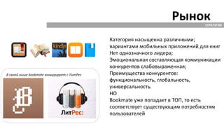 РынокСТРАТЕГИЯ
Категория насыщенна различными;
вариантами мобильных приложений для книг
Нет однозначного лидера;
Эмоциональная составляющая коммуникации
конкурентов слабовыраженная;
Преимущества конкурентов:
функциональность, глобальность,
универсальность.
НО
Bookmate уже попадает в ТОП, то есть
соответствует существующим потребностям
пользователей
В своей нише bookmate конкурирует с ЛитРес
 