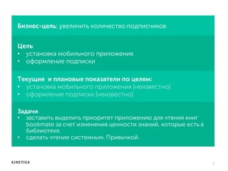 Бизнес-цель: увеличить количество подписчиков
Цель:
•  установка мобильного приложения
•  оформление подписки
2	
  
Текущие и плановые показатели по целям:
•  установка мобильного приложения [неизвестно]
•  оформление подписки [неизвестно]
Задачи:
•  заставить выделить приоритет приложению для чтения книг
bookmate за счет изменения ценности знаний, которые есть в
библиотеке.
•  сделать чтение системным. Привычкой.
 