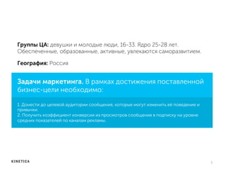 Группы ЦА: девушки и молодые люди, 16-33. Ядро 25-28 лет.
Обеспеченные, образованные, активные, увлекаются саморазвитием.
3	
  
Задачи маркетинга. В рамках достижения поставленной
бизнес-цели необходимо:
1. Донести до целевой аудитории сообщения, которые могут изменить её поведение и
привычки.
2. Получить коэффициент конверсии из просмотров сообщения в подписку на уровне
средних показателей по каналам рекламы.
География: Россия
 