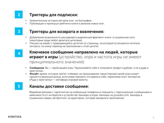 Триггеры для подписки:
•  Увлекательные истории авторов книг, их биография.
•  Публикация и промоушн рейтинга книги и релизов новых книг.
5	
  
2
Ключевое сообщение направлено на людей, которые
играют в игры (устройство, игра и частота игры не имеют
принципиального значения):
•  Сообщение: Вы — герой вашей игры. Прокачивайте себя и получаете профит в рублях, а не в руде и
кристаллах.
•  Инсайт: время, которое тратит «геймер» на прокачивание героя (героев) своей игры может
принести реальный доход, если инвестировать это время в себя, перенимая опыт экспертов.
«Руда и кристаллы» — метафора игровой валюты.
4
Каналы доставки сообщения:
Медийная реклама с таргетингом на мобильные телефоны и планшеты с персональным сообщением в
зависимости от интересов и устройства: баннеры в играх, баннеры на youtube.com, баннеры в
социальных медиа, ретаргетинг на аудиторию, которая заходила в приложение.
5
Триггеры для возврата и вовлечения:
•  Добавление возможности расшаривать выделенный фрагмент книги в социальные сети
(некоторые люди любят делиться цитатами).
•  Письмо на емейл с прерывающейся цитатой со страницы, на которой остановился читатель
(интрига, по клику переход на приложение к этой цитате).
3
 