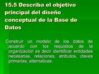 15.5 Describa el objetivo principal del diseño conceptual de la Base de Datos Construir un modelo de los datos de acuerdo con los requisitos de la organización es decir identificar entidades necesarias, relaciones, atributos, claves primarias, alternativas. 