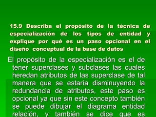15.9 Describa el propósito de la técnica de especialización de los tipos de entidad y explique por qué es un paso opcional en el diseño  conceptual de la base de datos El propósito de la especialización es el de tener superclases y subclases las cuales heredan atributos de las superclase de tal manera que se estaría disminuyendo la redundancia de atributos, este paso es opcional ya que sin este concepto también se puede dibujar el diagrama entidad relación, y también se dice que es opcional ya que lo utilizamos sólo si nos da mayor claridad para el modelo entidad relación caso contrario no lo utilizamos  