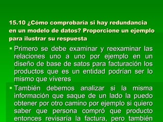 15.10 ¿Cómo comprobaría si hay redundancia en un modelo de datos? Proporcione un ejemplo para ilustrar su respuesta Primero se debe examinar y reexaminar las relaciones uno a uno por ejemplo en un diseño de base de satos para facturación los productos que es un entidad podrían ser lo mismo que víveres También debemos analizar si la misma información que saque de un lado la puedo obtener por otro camino por ejemplo si quiero saber que persona compró que producto entonces revisaría la factura, pero también puedo tener una relación directa del producto con el cliente por cuando si tenemos ambas cosas habría una relación redundante por cuanto deberíamos eliminar una de ellas 