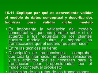 15.11 Explique por qué es conveniente validar el modelo de datos conceptual y describa dos técnicas para validar dicho modelo Es importante la validación del modelo conceptual ya que nos permite saber si de acuerdo a los requisitos de los clientes nuestro modelo cubre y soporta las transacciones que el usuario requiere hacer Entre las técnicas se tiene: Descripción de transacciones.-  comprobar que toda la información entidades, relaciones y sus atributos que se necesitan para la transacción sean proporcionadas por el modelo conceptual propuesto Utilización de las rutas de las transacciones.- dibujar e el diagrama las rutas que sigue cada transacción de tal manera que el modelo me pueda dar todas las rutas para todas las transacciones requeridas  