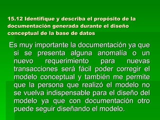 15.12 Identifique y describa el propósito de la documentación generada durante el diseño conceptual de la base de datos Es muy importante la documentación ya que si se presenta alguna anomalía o un nuevo requerimiento para nuevas transacciones será fácil poder corregir el modelo conceptual y también me permite que la persona que realizó el modelo no se vuelva indispensable para el diseño del modelo ya que con documentación otro puede seguir diseñando el modelo. 