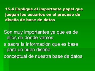 15.4 Explique el importante papel que juegan los usuarios en el proceso de diseño de base de datos Son muy importantes ya que es de ellos de donde vamos a sacra la información que es base para un buen diseño conceptual de nuestra base de datos 