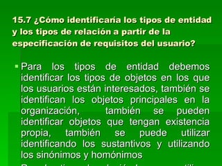 15.7 ¿Cómo identificaría los tipos de entidad y los tipos de relación a partir de la especificación de requisitos del usuario? Para los tipos de entidad debemos identificar los tipos de objetos en los que los usuarios están interesados, también se identifican los objetos principales en la organización,  también se pueden identificar objetos que tengan existencia propia, también se puede utilizar identificando los sustantivos y utilizando los sinónimos y homónimos Para los tipos de relación lo que se utilizan son los verbos siempre y cuando este tipo de relación sea necesaria para nuestro modelo 