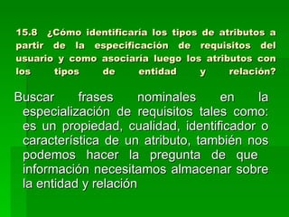 15.8  ¿Cómo identificaría los tipos de atributos a partir de la especificación de requisitos del usuario y como asociaría luego los atributos con los tipos de entidad y relación? Buscar frases nominales en la especialización de requisitos tales como: es un propiedad, cualidad, identificador o característica de un atributo, también nos podemos hacer la pregunta de que  información necesitamos almacenar sobre la entidad y relación 