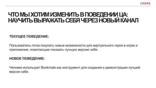 ЧТОМЫХОТИМИЗМЕНИТЬВПОВЕДЕНИИЦА:
НАУЧИТЬВЫРАЖАТЬСЕБЯЧЕРЕЗНОВЫЙКАНАЛ
ТЕКУЩЕЕ ПОВЕДЕНИЕ:
Пользователь готов покупать новые возможности для виртуального героя в играх и
приложения, помогающие показать лучшую версию себя.
НОВОЕ ПОВЕДЕНИЕ:
Человек использует Bookmate как инструмент для создания и демонстрации лучшей
версии себя.
 