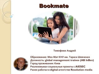 BookmateBookmate
Тимофеюк Андрей
Образование: Мех-Мат КНУ им. Тараса Шевченко
Должность: global management trainee (AB InBev)
Город проживания: Киев
Реализовывал социальные проекты с AIESEC
Ранее работал в digital-агентстве Resolution media
 