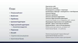 План
 Титульный лист
 Bookmate
 Проблема
 ЦелеваяАудитория
 Ядро целевой аудитории
 Аналитика вордстата
 Персонаж
 Инсайт
 Стратегическое решение
 Креативный бриф
Прочитать сайт
Прочитать задание
Распределить слайды + структура
Посмотреть о бренде + конкуренты + чем барыжа
Описать бренд
Описать проблему
Описать целевую аудиторию
Описать ядро целевой аудитории
Аналитика вордстата в поддержку ЦА + метро
Формируем персонажа и его проблемы
Инсайт – боль / чего ему не хватает
Решение боли – как и что мы решаем .
Мобильное приложение, которое что?
Креативный бриф – по шаблону
Презентация решает задачу Бренда?
Креативный бриф понятен?
Презентация соответствует критериям?
 