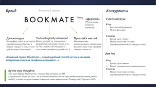 Бренд Конкуренты
«Дорогой»
iPhone среди
книжных
сервисов
Technologically advanced
Много устройств, специально
разработанная среда чтения, в т.ч.
на ПК, глубокая интеграция с
соцсетями (интересы друзей, etc.)
By the way thoughts:
«Из моих друзей Вконтакте , только два активны на BM
и прочитали более 12 книг – но в личном общении они не производят впечатление умных
людей, а скорее гиперактивных поверхностных невротиков. Почему так? Неужели ЦА?»
Простой и чистый
Минимализм в
коммуникации, прозрачный
биллинг и система тарифов.
«Ничего лишего»
Гугл Плей Букс
Лит Рес
Pros
- Бесплатный фрагмент
- Много функций
Contras
- Бренд «для гиков»
- Менее понятная система
тарифицирования (за каждую книгу)
Pros
- Бренд «для семьи»
- Более традиционная коммуникация
Contras
- Менее понятная система
тарифицирования (за каждую книгу)
«Книжный сервис Bookmate — самый удобный способ читать и находить
интересные книги на телефоне и планшете…»
Книжный сервис
Для молодых
Интерфейс сайта в частности
и коммуникация бренда в
общем говорит о том, что он
для молодых (хипстеры)
Плохо
 