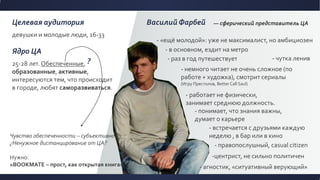 Целевая аудитория
девушки и молодые люди, 16-33
Ядро ЦА
25-28 лет. Обеспеченные,
образованные, активные,
интересуются тем, что происходит
в городе, любят саморазвиваться.
Василий Фарбей — сферический представитель ЦА
- «ещё молодой»: уже не максималист, но амбициозен
- правопослушный, casual citizen
- встречается с друзьями каждую
неделю , в бар или в кино
- раз в год путешествует
- немного читает не очень сложное (по
работе + художка), смотрит сериалы
(Игру Престолов, Better Call Saul)
- понимает, что знания важны,
думает о карьере
- работает не физически,
занимает среднюю должность.
- агностик, «ситуативный верующий»
-центрист, не сильно политичен
- в основном, ездит на метро
Чувство обеспеченности – субъективно
¿Ненужное дистанцирование от ЦА?
Нужно:
«BOOKMATE – прост, как открытая книга»
- чутка ленив?
 