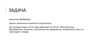 ЗАДАЧА
Компания: Bookmate.
Задача: увеличение количества подписчиков.
ЦА: молодые люди, 16-33, ядро аудитории: 25-28 лет. Обеспеченные,
образованные, активные, нацеленные на саморазвитие, интересуются тем, что
происходит в городе.
 