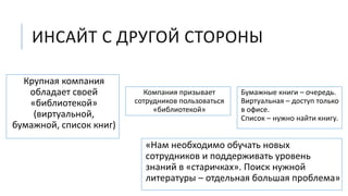 ИНСАЙТ С ДРУГОЙ СТОРОНЫ
Бумажные книги – очередь.
Виртуальная – доступ только
в офисе.
Список – нужно найти книгу.
«Нам необходимо обучать новых
сотрудников и поддерживать уровень
знаний в «старичках». Поиск нужной
литературы – отдельная большая проблема»
Крупная компания
обладает своей
«библиотекой»
(виртуальной,
бумажной, список книг)
Компания призывает
сотрудников пользоваться
«библиотекой»
 