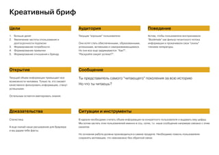 Креативный бриф
Цели Аудитория Поведение
Открытие Сообщение
Доказательства Ситуации и инструменты
1.	 Больше денег
2.	 Увеличение частоты спользования и
долгосрочности подписки
3.	 Формирование потребности
4.	 Формирование привычки
5.	 Формирование отношения к бренду
Текущие “хорошие” пользователи.
Они хотят стать обеспеченными, образованными,
успешными, активными и саморазвивающимися.
Но они все еще задумываются: “Как?”,
“Раскройте секрет успеха!?”.
Хотим, чтобы пользователи воспринимали
“Bookmate” как фильтр гигантского потока
информации и прокачивали свои “скилы”
чтением литературы.
Текущий объем информации превыщает все
возможности человека. Только те, кто сможет
качественно фильтровать информацию, станут
успешными.
Остальным остается имитировать знания.
Ты представитель самого “читающего” поколения за всю историю
Но что ты читаешь?
Статистика.
А еще скачай наше расширение для браузера
и мы дадим тебе факты.
В идеале необходимо считать объем информации на конкретного пользователя и выдавать ему цифры.
Мы хотим застать этих пользователей именно в соц. сетях, т.к. наше сообщение напрямую связано с этим
каналом.
Но основная работа должна производиться в самом продукте. Необходимо помочь пользователю
сохранять мотивацию, что невозможно без обратной связи.
 