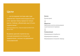 Цели
“... за последние полтора-два года
количество подписчиков выросло раз
в 10, причем темпы прироста только
растут. Сейчас у Bookmate уже 2,5 млн
подписчиков.”
Анастасия Бурыгина, главный редактор Bookmate,
август 2015
В рамках данной стратегии мы
сконцентриуемся не столько на
привлечении, сколько на удержании
пользователей.
Бизнес
Больше денег
Маркетинг
Увеличение частоты использования
и долгосрочности подписки
Коммуникация
Формирование потребности
Формирование привычки
Формирование отношения к бренду
 