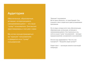 Аудитория
Обеспеченные, образованные,
активные, интересующиеся,
саморазвивающиеся — это наши
“супер” пользователи. Они высоко
замотивированы и они уже с нами.
Мы хотим сконцентрироваться
на “хороших” пользователях
и превратить их в “супер”
пользователей.
“Хорошие” пользователи
Им не нужно объяснять, что такое Букмейт. Они
слышали о нем и скорее всего даже устанавливали
приложение.
Это те люди, которые хотят стать обеспеченными,
образованными, успешными, активными и
саморазвивающимися. Они подписаны в соц.
сетях на наших “супер” пользователей — молодых
предпринимателей, основателей и сооснователей.
Они все еще задумываются: “Как это у них
получается?”, “Раскройте секрет успеха!?”.
Секрет прост — настоящие знания из настоящей
литературы.
 