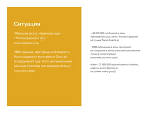 “Welcome to the information age –
174 newspapers a day”
Статья telegraph.co.uk
“90% данных, доступных в Интернете,
было создано и выложено в Сеть за
последние 2 года. И это не гениальные
научные трактаты или великие поэмы.”
Статья sciencedaily
~ 40 000 000 сообщений в день
публикуется в соц. сетях, блогах и форумах
(источник Brand Analуtics)
~1500 публикаций в день претендуют
на попадание в ленту новостей пользователя
только в сети Facebook
(источник pro-smm.com)
всего ~ 37 000 000 просмотренных страниц
в месяц в сети Вконтакте
(источник mailru group)
Ситуация
 
