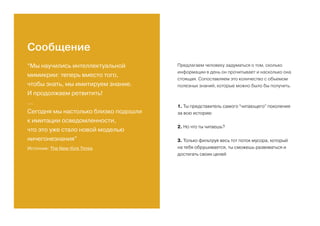 “Мы научились интеллектуальной
мимикрии: теперь вместо того,
чтобы знать, мы имитируем знание.
И продолжаем ретвитить!
...
Сегодня мы настолько близко подошли
к имитации осведомленности,
что это уже стало новой моделью
ничегонезнания”
Источник: The New-York Times
Предлагаем человеку задуматься о том, сколько
информации в день он прочитывает и насколько она
стоящая. Сопоставляем это количество с объемом
полезных знаний, которые можно было бы получить.
1. Ты представитель самого “читающего” поколения
за всю историю
2. Но что ты читаешь?
3. Только фильтруя весь тот поток мусора, который
на тебя обрушивается, ты сможешь развиваться и
достигать своих целей
Сообщение
 
