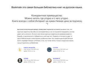 Bookmate это самая большая библиотека книг на русском языке.
Конкурентное преимущество.
Можно читать где угодно и с чего угодно .
Книги всегда с собой.Интернет не нужен.Низкая цена за подписку.
*1
 
