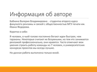 Информация об авторе
Бабкина Валерия Владимировна - студентка второго курса
факультета рекламы и связей с общественностью МГУ печати им.
Ивана Федорова.
Коротко о себе:
Я человек, в чьей голове постоянно бегают идеи быстрее, чем
тараканы. Некоторые считают их безумными, но тем кто занимается
рекламой профессионально, они нравятся. Часто отмечают мои
умения строить работу команды из 7 человек, в университетских
конкурсах проектов мы всегда лучшие.
Но данная работа выполнена только мной.
 