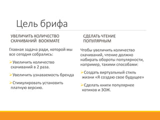 Цель брифа
УВЕЛИЧИТЬ КОЛИЧЕСТВО
СКАЧИВАНИЙ BOOKMATE
Главная задача ради, которой мы
все сегодня собрались:
Увеличить количество
скачиваний в 2 раза.
Увеличить узнаваемость бренда
Стимулировать установить
платную версию.
СДЕЛАТЬ ЧТЕНИЕ
ПОПУЛЯРНЫМ
Чтобы увеличить количество
скачиваний, чтение должно
набирать обороты популярности,
например, такими способами:
Создать виртуальный стиль
жизни «Я создаю свое будущее»
Сделать книги популярнее
котиков и ЗОЖ.
 