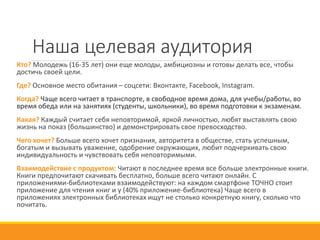 Наша целевая аудитория
Кто? Молодежь (16-35 лет) они еще молоды, амбициозны и готовы делать все, чтобы
достичь своей цели.
Где? Основное место обитания – соцсети: Вконтакте, Facebook, Instagram.
Когда? Чаще всего читает в транспорте, в свободное время дома, для учебы/работы, во
время обеда или на занятиях (студенты, школьники), во время подготовки к экзаменам.
Какая? Каждый считает себя неповторимой, яркой личностью, любят выставлять свою
жизнь на показ (большинство) и демонстрировать свое превосходство.
Чего хочет? Больше всего хочет признания, авторитета в обществе, стать успешным,
богатым и вызывать уважение, одобрение окружающих, любит подчеркивать свою
индивидуальность и чувствовать себя неповторимыми.
Взаимодействие с продуктом: Читают в последнее время все больше электронные книги.
Книги предпочитают скачивать бесплатно, больше всего читают онлайн. С
приложениями-библиотеками взаимодействуют: на каждом смартфоне ТОЧНО стоит
приложение для чтения книг и у (40% приложение-библиотека) Чаще всего в
приложениях электронных библиотеках ищут не столько конкретную книгу, сколько что
почитать.
 
