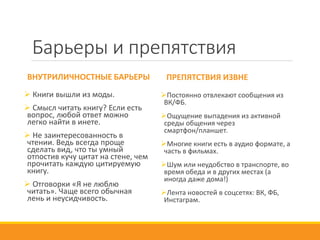 Барьеры и препятствия
ВНУТРИЛИЧНОСТНЫЕ БАРЬЕРЫ
 Книги вышли из моды.
 Смысл читать книгу? Если есть
вопрос, любой ответ можно
легко найти в инете.
 Не заинтересованность в
чтении. Ведь всегда проще
сделать вид, что ты умный
отпостив кучу цитат на стене, чем
прочитать каждую цитируемую
книгу.
 Отговорки «Я не люблю
читать». Чаще всего обычная
лень и неусидчивость.
ПРЕПЯТСТВИЯ ИЗВНЕ
Постоянно отвлекают сообщения из
ВК/ФБ.
Ощущение выпадения из активной
среды общения через
смартфон/планшет.
Многие книги есть в аудио формате, а
часть в фильмах.
Шум или неудобство в транспорте, во
время обеда и в других местах (а
иногда даже дома!)
Лента новостей в соцсетях: ВК, ФБ,
Инстаграм.
 