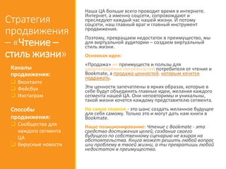 Стратегия
продвижения
– «Чтение –
стиль жизни»
Наша ЦА больше всего проводит время в интернете.
Интернет, а именно соцсети, сопровождают и
преследуют каждый час нашей жизни. И потому
соцсети, наш главный враг и главный инструмент
продвижения.
Поэтому, превращаем недостаток в преимущество, мы
для виртуальной аудитории – создаем виртуальный
стиль жизни.
Основная идея:
«Продажа» не преимуществ и пользы для
удовлетворения потребностей потребителя от чтения и
Bookmate, а продажа ценностей, которым хочется
подражать.
Эти ценности запечатлены в ярких образах, которые в
себе будут объединять главные идеи, желания каждого
сегмента нашей ЦА. Они неповторимы и уникальны,
такой жизни хочется каждому представителю сегмента.
Но самое главное - это шанс создать желанное будущее
для себя самому. Только это и могут дать нам книги в
Bookmate.
Наше позиционирование: Чтение с Bookmate - это
средство достижения целей, создание своего
будущего по собственному сценарию не взирая на
обстоятельства. Книга может решить любой вопрос
или проблему в твоей жизни, а ты превратишь любой
недостаток в преимущество.
Каналы
продвижения:
 Вконтакте
 Фейсбук
 Инстаграм
Способы
продвижения:
 Сообщества для
каждого сегмента
ЦА
 Вирусные новости
 