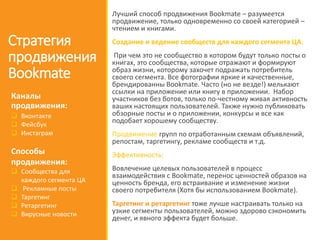 Стратегия
продвижения
Bookmate
Лучший способ продвижения Bookmate – разумеется
продвижение, только одновременно со своей категорией –
чтением и книгами.
Создание и ведение сообществ для каждого сегмента ЦА.
При чем это не сообщество в котором будут только посты о
книгах, это сообщества, которые отражают и формируют
образ жизни, которому захочет подражать потребитель
своего сегмента. Все фотографии яркие и качественные,
брендированны Bookmate. Часто (но не везде!) мелькают
ссылки на приложение или книгу в приложении. Набор
участников без ботов, только по-честному живая активность
ваших настоящих пользователей. Также нужно публиковать
обзорные посты и о приложении, конкурсы и все как
подобает хорошему сообществу.
Продвижение групп по отработанным схемам объявлений,
репостам, таргетингу, рекламе сообществ и т.д.
Эффективность:
Вовлечение целевых пользователей в процесс
взаимодействия с Bookmate, перенос ценностей образов на
ценность бренда, его встраивание и изменение жизни
своего потребителя (Хотя бы использованием Bookmate).
Таргетинг и ретаргетинг тоже лучше настраивать только на
узкие сегменты пользователей, можно здорово сэкономить
денег, и явного эффекта будет больше.
Каналы
продвижения:
 Вконтакте
 Фейсбук
 Инстаграм
Способы
продвижения:
 Сообщества для
каждого сегмента ЦА
 Рекламные посты
 Таргетинг
 Ретаргетинг
 Вирусные новости
 