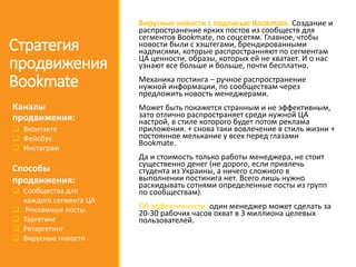 Вирусные новости с подписью Bookmate. Создание и
распространение ярких постов из сообществ для
сегментов Bookmate, по соцсетям. Главное, чтобы
новости были с хэштегами, брендированными
надписями, которые распространняют по сегментам
ЦА ценности, образы, которых ей не хватает. И о нас
узнают все больше и больше, почти бесплатно.
Механика постинга – ручное распространение
нужной информации, по сообществам через
предложить новость менеджерами.
Может быть покажется странным и не эффективным,
зато отлично распространяет среди нужной ЦА
настрой, в стиле которого будет потом реклама
приложения. + снова таки вовлечение в стиль жизни +
постоянное мелькание у всех перед глазами
Bookmate.
Да и стоимость только работы менеджера, не стоит
существенно денег (не дорого, если привлечь
студента из Украины, а ничего сложного в
выполнении постинига нет. Всего лишь нужно
раскидывать сотнями определенные посты из групп
по сообществам).
Об эффективности: один менеджер может сделать за
20-30 рабочих часов охват в 3 миллиона целевых
пользователей.
Стратегия
продвижения
Bookmate
Каналы
продвижения:
 Вконтакте
 Фейсбук
 Инстаграм
Способы
продвижения:
 Сообщества для
каждого сегмента ЦА
 Рекламные посты
 Таргетинг
 Ретаргетинг
 Вирусные новости
 