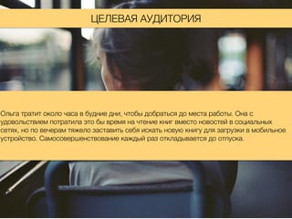 ЦЕЛЕВАЯ АУДИТОРИЯ
Ольга тратит около часа в будние дни, чтобы добраться до места работы. Она с
удовольствием потратила это бы время на чтение книг вместо новостей в социальных
сетях, но по вечерам тяжело заставить себя искать новую книгу для загрузки в мобильное
устройство. Самосовершенствование каждый раз откладывается до отпуска.
 